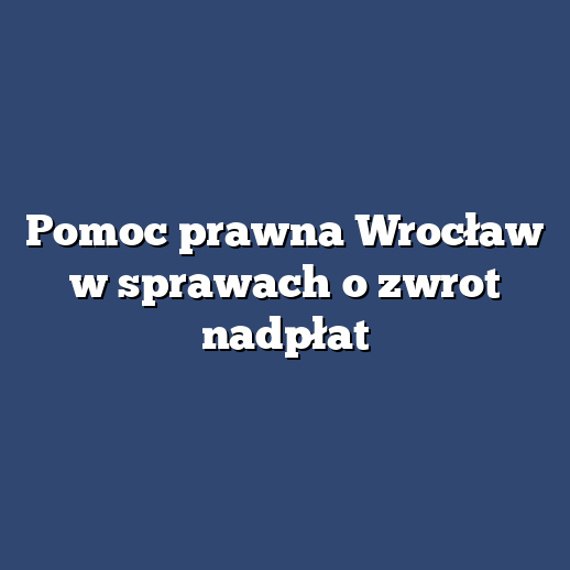 Pomoc prawna Wrocław w sprawach o zwrot nadpłat