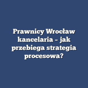 Prawnicy Wrocław kancelaria – jak przebiega strategia procesowa?