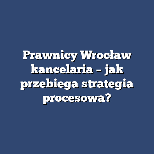 Prawnicy Wrocław kancelaria – jak przebiega strategia procesowa?
