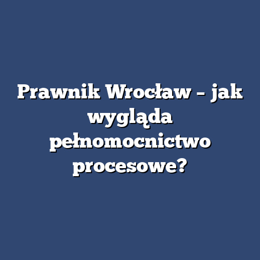 Prawnik Wrocław – jak wygląda pełnomocnictwo procesowe?