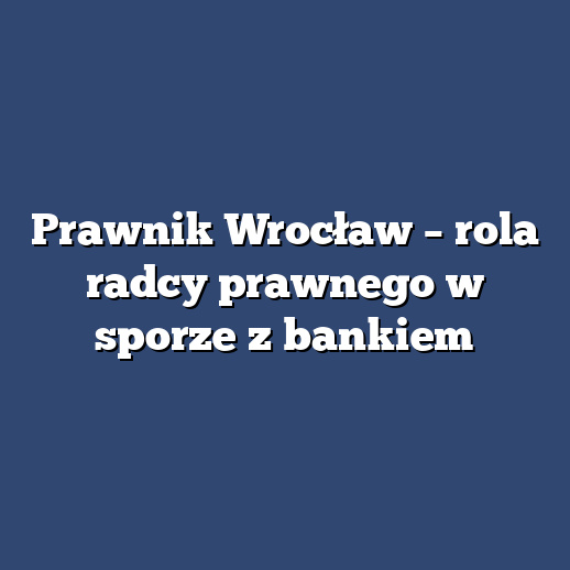 Prawnik Wrocław – rola radcy prawnego w sporze z bankiem