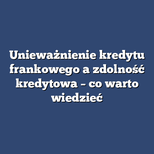 Unieważnienie kredytu frankowego a zdolność kredytowa – co warto wiedzieć