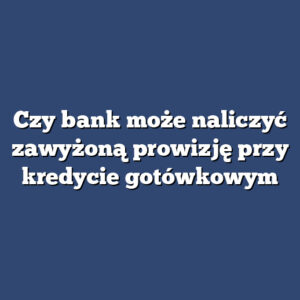 Czy bank może naliczyć zawyżoną prowizję przy kredycie gotówkowym