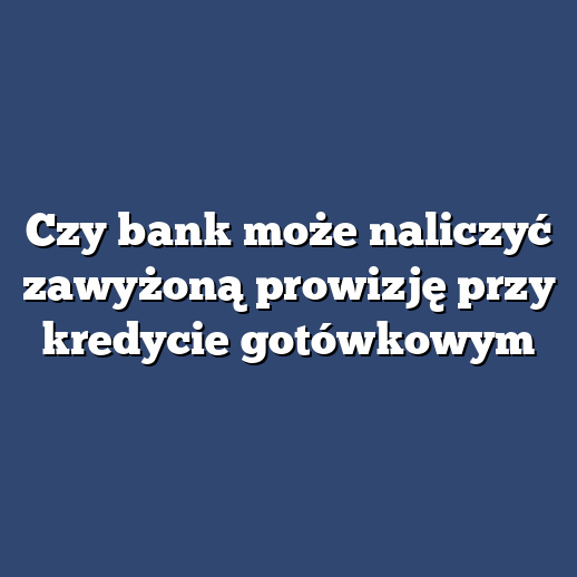 Czy bank może naliczyć zawyżoną prowizję przy kredycie gotówkowym