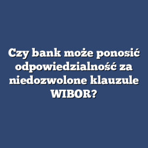 Czy bank może ponosić odpowiedzialność za niedozwolone klauzule WIBOR?