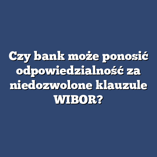 Czy bank może ponosić odpowiedzialność za niedozwolone klauzule WIBOR?