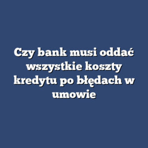 Czy bank musi oddać wszystkie koszty kredytu po błędach w umowie