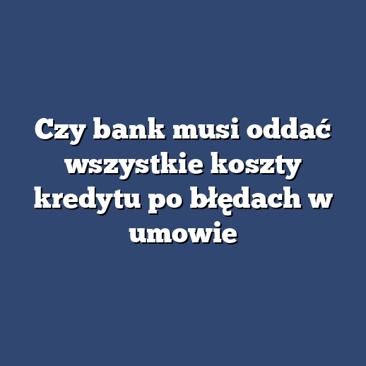 Czy bank musi oddać wszystkie koszty kredytu po błędach w umowie