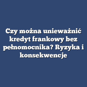 Czy można unieważnić kredyt frankowy bez pełnomocnika? Ryzyka i konsekwencje