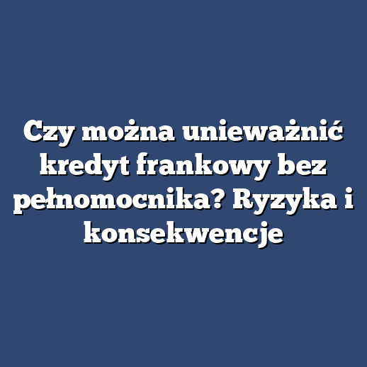 Czy można unieważnić kredyt frankowy bez pełnomocnika? Ryzyka i konsekwencje