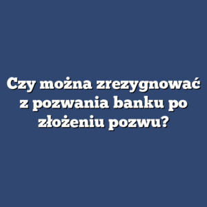 Czy można zrezygnować z pozwania banku po złożeniu pozwu?