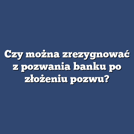 Czy można zrezygnować z pozwania banku po złożeniu pozwu?
