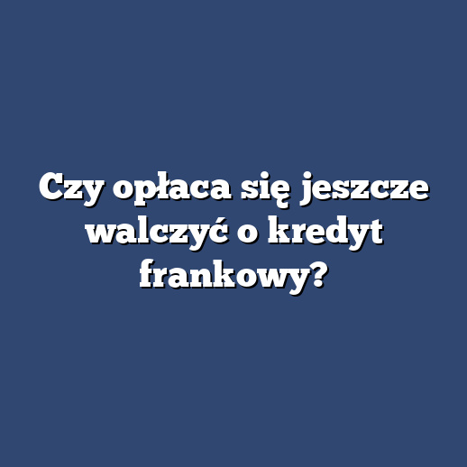 Czy opłaca się jeszcze walczyć o kredyt frankowy?