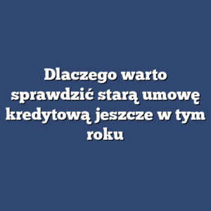 Dlaczego warto sprawdzić starą umowę kredytową jeszcze w tym roku