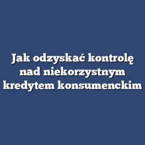 Jak odzyskać kontrolę nad niekorzystnym kredytem konsumenckim