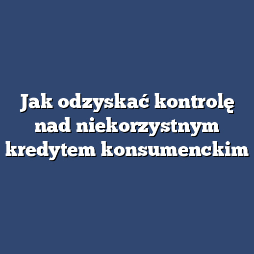 Jak odzyskać kontrolę nad niekorzystnym kredytem konsumenckim