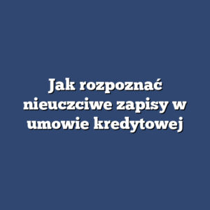 Jak rozpoznać nieuczciwe zapisy w umowie kredytowej