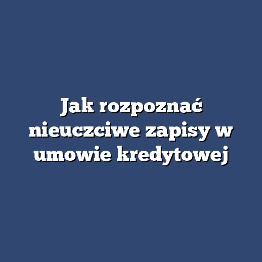 Jak rozpoznać nieuczciwe zapisy w umowie kredytowej