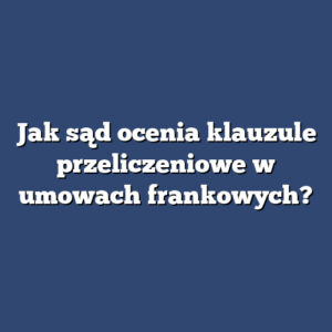 Jak sąd ocenia klauzule przeliczeniowe w umowach frankowych?