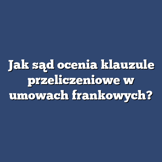 Jak sąd ocenia klauzule przeliczeniowe w umowach frankowych?