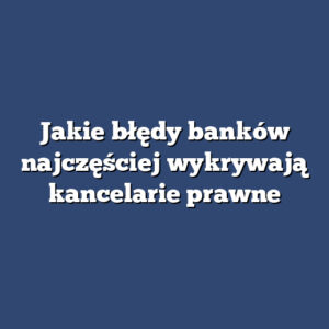 Jakie błędy banków najczęściej wykrywają kancelarie prawne