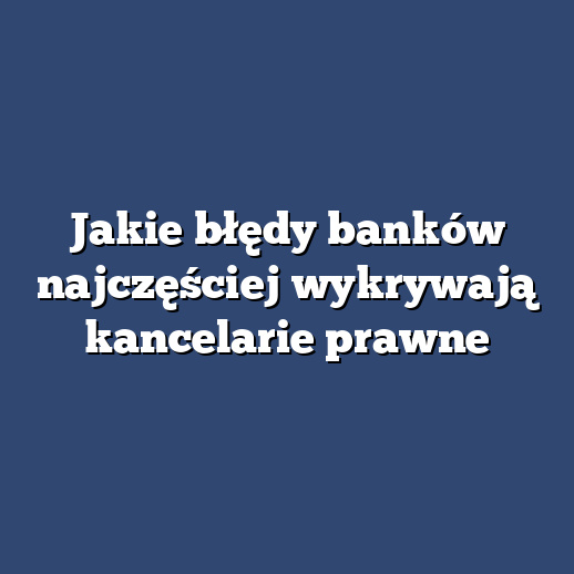 Jakie błędy banków najczęściej wykrywają kancelarie prawne
