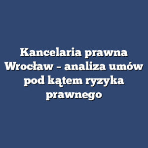 Kancelaria prawna Wrocław – analiza umów pod kątem ryzyka prawnego