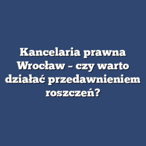Kancelaria prawna Wrocław – czy warto działać przedawnieniem roszczeń?
