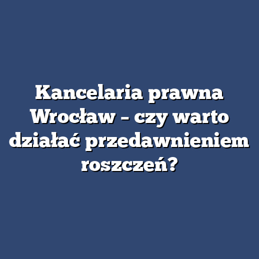 Kancelaria prawna Wrocław – czy warto działać przedawnieniem roszczeń?