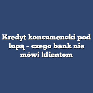 Kredyt konsumencki pod lupą – czego bank nie mówi klientom