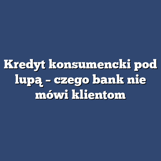 Kredyt konsumencki pod lupą – czego bank nie mówi klientom