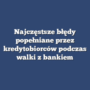 Najczęstsze błędy popełniane przez kredytobiorców podczas walki z bankiem