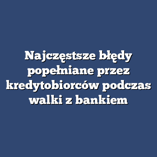 Najczęstsze błędy popełniane przez kredytobiorców podczas walki z bankiem