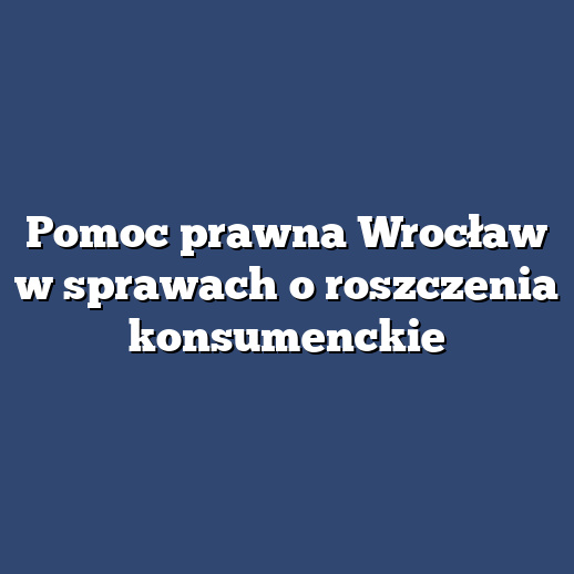 Pomoc prawna Wrocław w sprawach o roszczenia konsumenckie