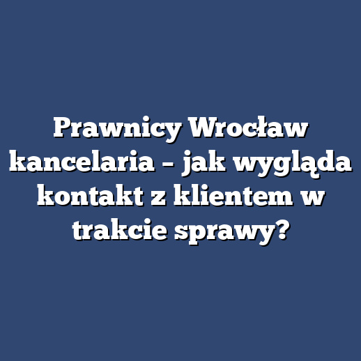 Prawnicy Wrocław kancelaria – jak wygląda kontakt z klientem w trakcie sprawy?
