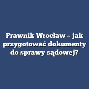 Prawnik Wrocław – jak przygotować dokumenty do sprawy sądowej?