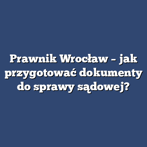 Prawnik Wrocław – jak przygotować dokumenty do sprawy sądowej?