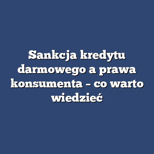 Sankcja kredytu darmowego a prawa konsumenta – co warto wiedzieć