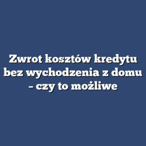 Zwrot kosztów kredytu bez wychodzenia z domu – czy to możliwe