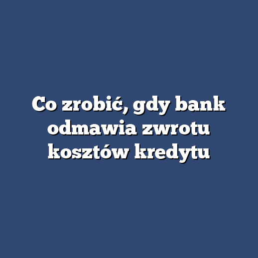 Co zrobić, gdy bank odmawia zwrotu kosztów kredytu