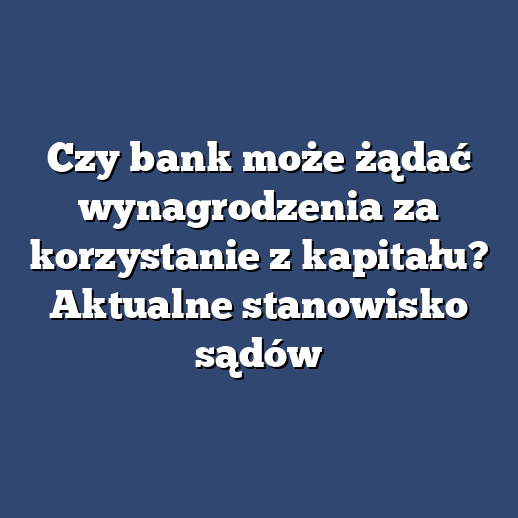 Czy bank może żądać wynagrodzenia za korzystanie z kapitału? Aktualne stanowisko sądów