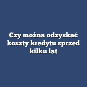 Czy można odzyskać koszty kredytu sprzed kilku lat