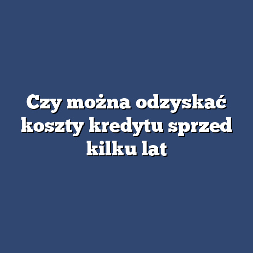 Czy można odzyskać koszty kredytu sprzed kilku lat