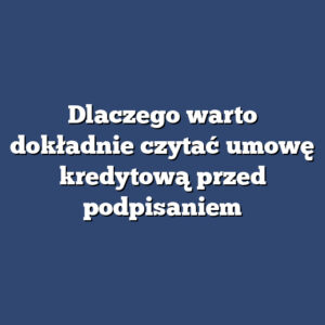 Dlaczego warto dokładnie czytać umowę kredytową przed podpisaniem