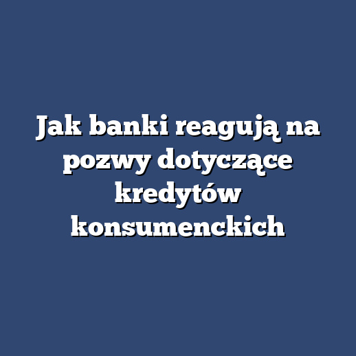 Jak banki reagują na pozwy dotyczące kredytów konsumenckich