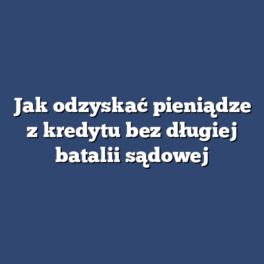 Jak odzyskać pieniądze z kredytu bez długiej batalii sądowej
