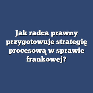 Jak radca prawny przygotowuje strategię procesową w sprawie frankowej?