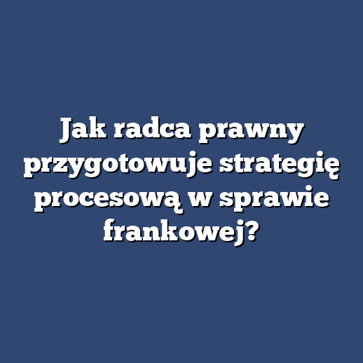 Jak radca prawny przygotowuje strategię procesową w sprawie frankowej?