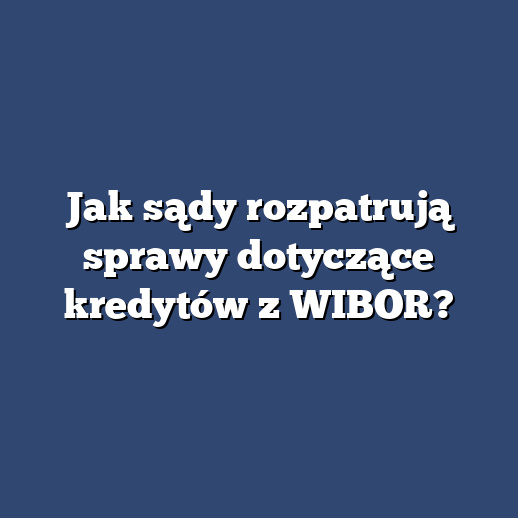 Jak sądy rozpatrują sprawy dotyczące kredytów z WIBOR?