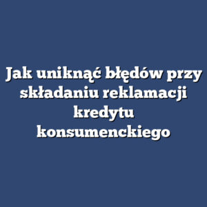 Jak uniknąć błędów przy składaniu reklamacji kredytu konsumenckiego